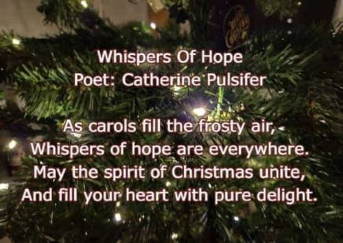 Whispers Of Hope Poet: Catherine Pulsifer As carols fill the frosty air, Whispers of hope are everywhere. May the spirit of Christmas unite, And fill 
	 your heart with pure delight.