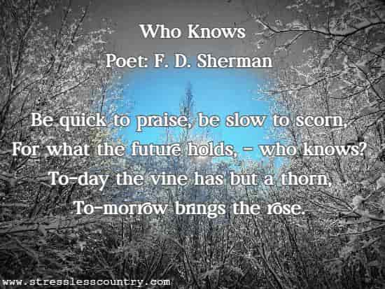 Who Knows Poet: F. D. Sherman Be quick to praise, be slow to scorn, For what the future holds, - who knows? To-day the vine has but a thorn, To-morrow brings the rose. 