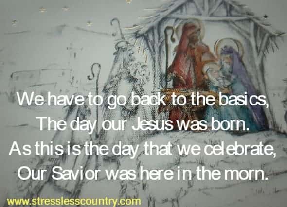 We have to go back to the basics, The day our Jesus was born. As this is the day that we celebrate, Our Savior was here in the morn.