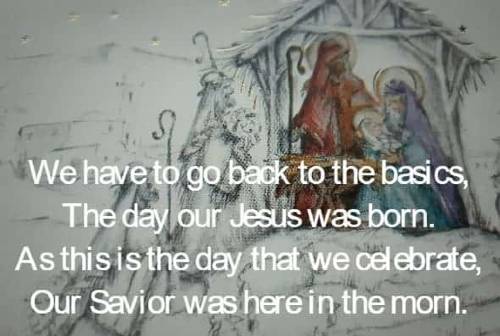 We have to go back to the basics, The day our Jesus was born. As this is the day that we celebrate, Our Savior was here in the morn.