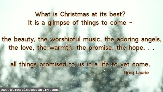 What is Christmas at its best? It is a glimpse of things to come - the beauty, the worshipful music, the adoring angels, the love, the warmth, the promise, the hope. . .all things promised to us in a life to yet come. Greg Laurie