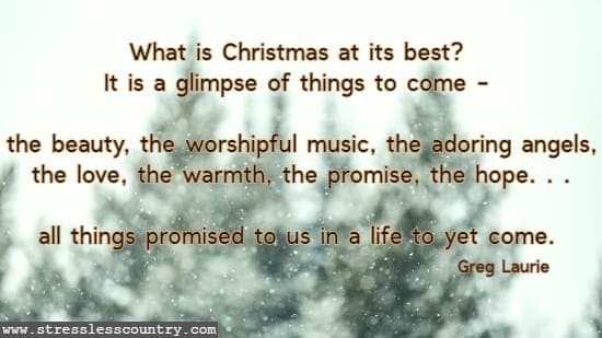 What is Christmas at its best? It is a glimpse of things to come - the beauty, the worshipful music, the adoring angels, the love, the warmth, the promise, the hope. . .all things promised to us
 	  in a life to yet come. Greg Laurie