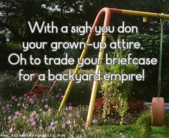With a sigh you don your grown-up attire, Oh to trade your briefcase for a backyard empire!
