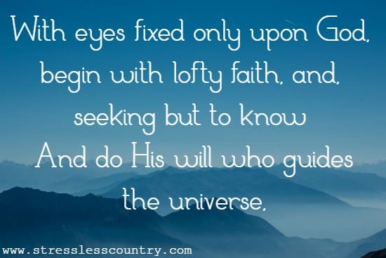 With eyes fixed only upon God, begin With lofty faith, and, seeking but to know And do His will who guides the universe