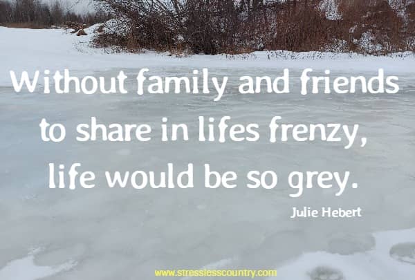 Without family and friends to share in lifes frenzy, life would be so grey.