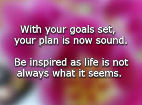 With your goals set, your plan is now sound. Be inspired as life is not always what it seems