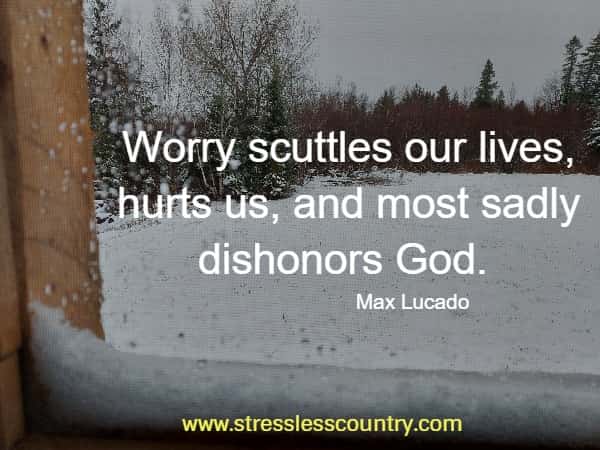  Worry scuttles our lives, hurts us, and most sadly dishonors God.
