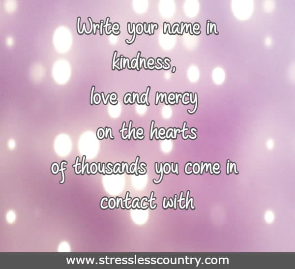 Write your name in kindness, love and mercy on the hearts of thousands you come in contact with