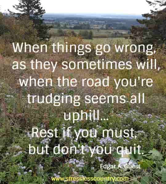 When things go wrong, as they sometimes will, when the road you're trudging seems all uphill...Rest if you must, but don't you quit.