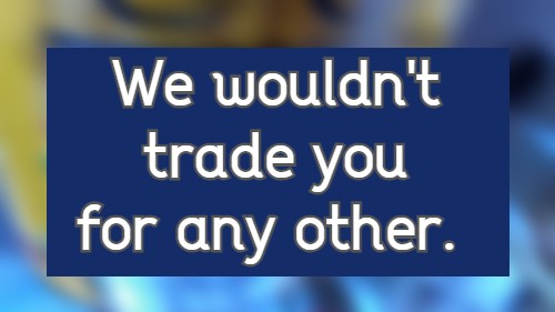 we wouldn't trade you for any other