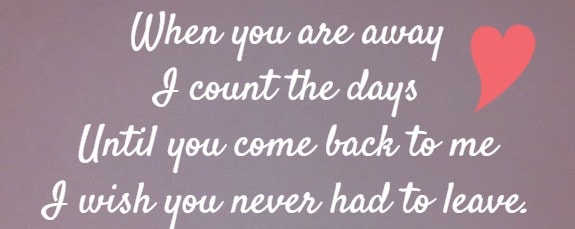 when you are away I count the days Until you come back to me I wish you never had to leave