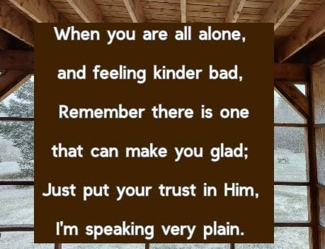 When you are all alone, and feeling kinder bad, Remember there is one that can make you glad; Just put your trust in Him