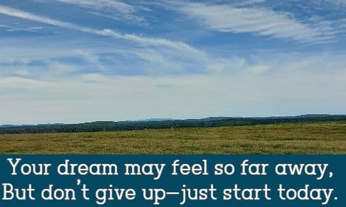 Your dream may feel so far away, But don’t give up—just start today