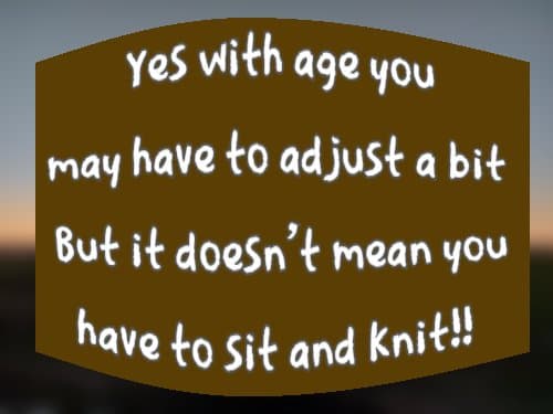 Yes with age you may have to adjust a bit But it doesn't mean you have to sit and knit!!