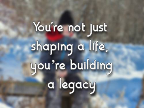 You're not just shaping a life, you’re building a legacy