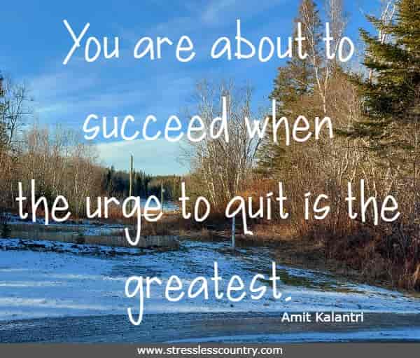 You are about to succeed when the urge to quit is the greatest.