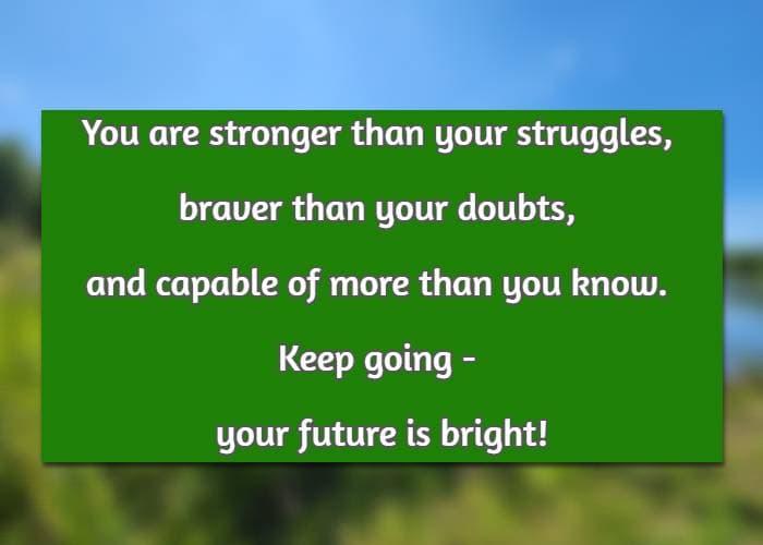 You are stronger than your struggles, braver than your doubts, and capable of more than you know. Keep going - your future is bright!