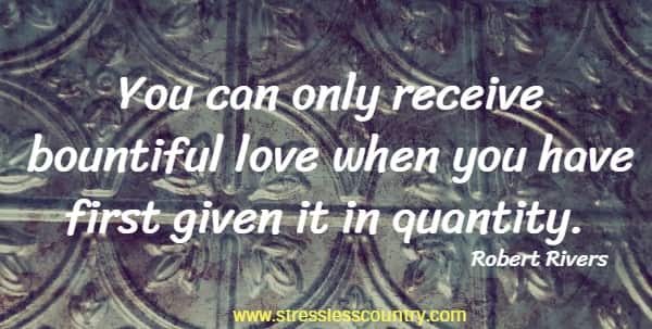 You can only receive bountiful love when you have first given it in quantity.