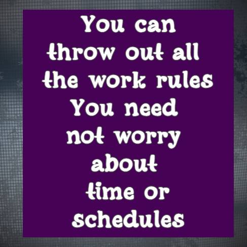 You can throw out all the work rules You need not worry about time or schedules