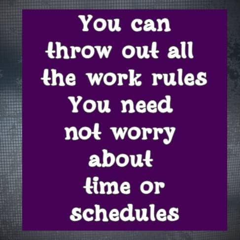 You can throw out all the work rules You need not worry about time or schedules