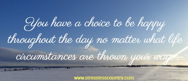 You have a choice to be happy throughout the day no matter what life circumstances are thrown your way, or you have a choice to be grumpy, forlorn or moody.