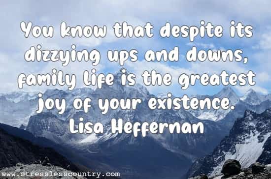 You know that despite its dizzying ups and downs, family life is the greatest joy of your existence.