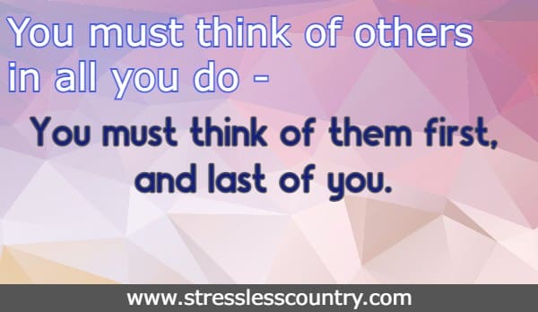 You must think of others in all you do - You must think of them first, and last of you. 