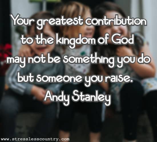 Your greatest contribution to the kingdom of God may not be something you do but someone you raise.