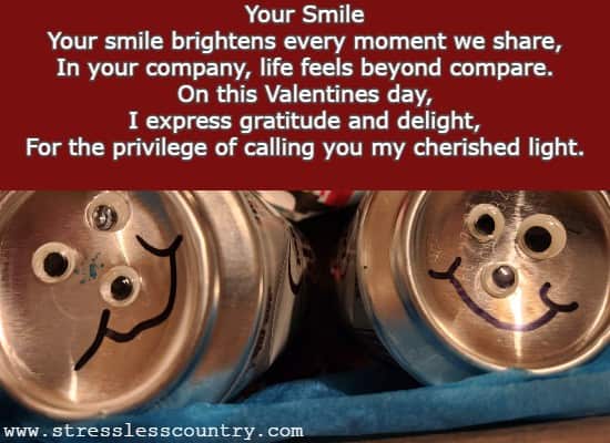 Your Smile Your smile brightens every moment we share, In your company, life feels beyond compare. On this Valentines day, I express gratitude and delight, For the privilege of calling you my cherished light.