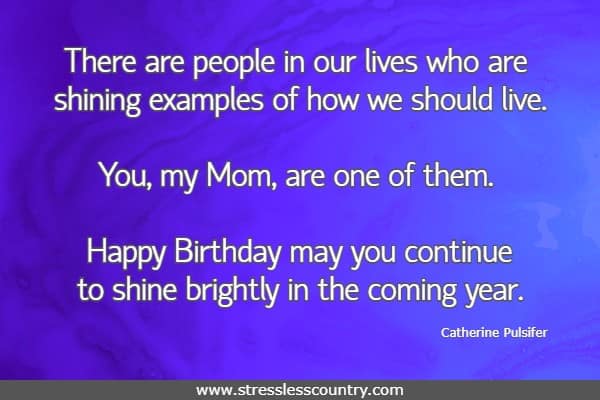 There are people in our lives who are shining examples of how we should live.  You, my Mom, are one of them. Happy Birthday may you continue to shine brightly in the coming year.