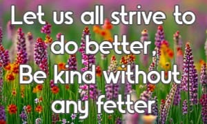 Let us all strive to do better, Be kind without any fetter