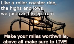 Like a roller coaster ride, the highs and lows we just can't keep from Make your miles worthwhile, above all make sure to LIVE!