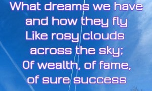 What dreams we have and how they fly Like rosy clouds across the sky; Of wealth, of fame, of sure success